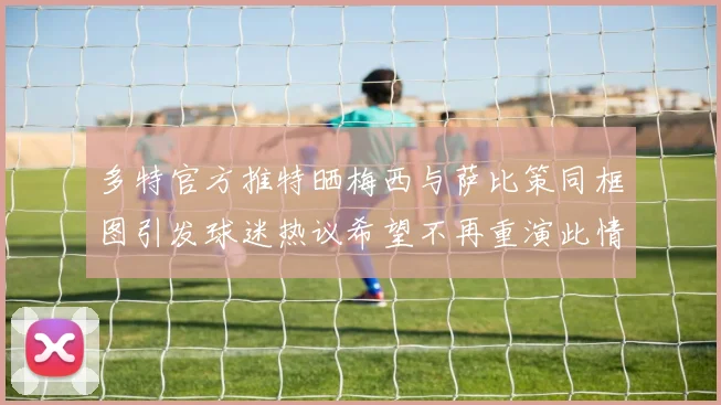 多特官方推特晒梅西与萨比策同框图引发球迷热议希望不再重演此情景